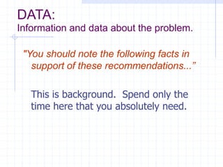 DATA:
Information and data about the problem.
"You should note the following facts in
support of these recommendations...”
This is background. Spend only the
time here that you absolutely need.
 