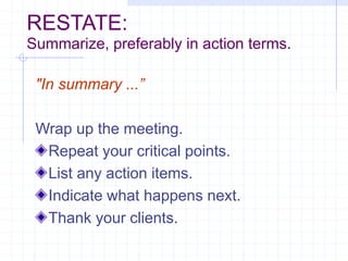 RESTATE:
Summarize, preferably in action terms.
"In summary ...”
Wrap up the meeting.
Repeat your critical points.
List any action items.
Indicate what happens next.
Thank your clients.
 