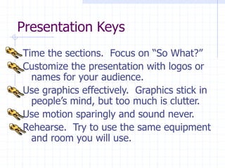 Presentation Keys
Time the sections. Focus on “So What?”
Customize the presentation with logos or
names for your audience.
Use graphics effectively. Graphics stick in
people’s mind, but too much is clutter.
Use motion sparingly and sound never.
Rehearse. Try to use the same equipment
and room you will use.
 