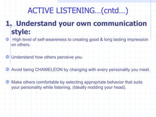 1. Understand your own communication
style:
 High level of self-awareness to creating good & long lasting impression
on others.
 Understand how others perceive you.
 Avoid being CHAMELEON by changing with every personality you meet.
 Make others comfortable by selecting appropriate behavior that suits
your personality while listening. (Ideally nodding your head).
ACTIVE LISTENING…(cntd…)
 