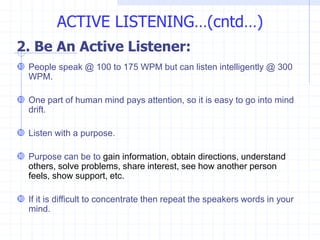 2. Be An Active Listener:
 People speak @ 100 to 175 WPM but can listen intelligently @ 300
WPM.
 One part of human mind pays attention, so it is easy to go into mind
drift.
 Listen with a purpose.
 Purpose can be to gain information, obtain directions, understand
others, solve problems, share interest, see how another person
feels, show support, etc.
 If it is difficult to concentrate then repeat the speakers words in your
mind.
ACTIVE LISTENING…(cntd…)
 