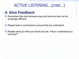 4. Give Feedback
 Remember that what someone says and what we hear can be
amazingly different.
 Repeat back or summarize to ensure that you understand.
 Restate what you think you heard and ask, "Have I understood you
correctly?"
ACTIVE LISTENING…(cntd…)
 
