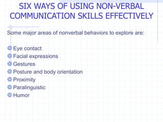 Some major areas of nonverbal behaviors to explore are:
Eye contact
Facial expressions
Gestures
Posture and body orientation
Proximity
Paralinguistic
Humor
SIX WAYS OF USING NON-VERBAL
COMMUNICATION SKILLS EFFECTIVELY
 