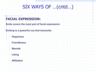 FACIAL EXPRESSION:
Smile covers the most part of facial expression:
Smiling is a powerful cue that transmits:
◦ Happiness
◦ Friendliness
◦ Warmth
◦ Liking
◦ Affiliation
SIX WAYS OF …(cntd…)
 