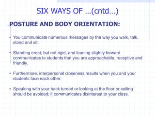 POSTURE AND BODY ORIENTATION:
• You communicate numerous messages by the way you walk, talk,
stand and sit.
• Standing erect, but not rigid, and leaning slightly forward
communicates to students that you are approachable, receptive and
friendly.
• Furthermore, interpersonal closeness results when you and your
students face each other.
• Speaking with your back turned or looking at the floor or ceiling
should be avoided; it communicates disinterest to your class.
SIX WAYS OF …(cntd…)
 