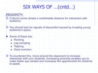PROXIMITY:
 Cultural norms dictate a comfortable distance for interaction with
audience.
 You should look for signals of discomfort caused by invading young
audience‘s space.
Some of these are:
 Rocking,
 Leg swinging,
 Tapping,
 Gaze aversion,
 To counteract this, move around the classroom to increase
interaction with your students. Increasing proximity enables you to
make better eye contact and increases the opportunities for students
to speak.
SIX WAYS OF …(cntd…)
 