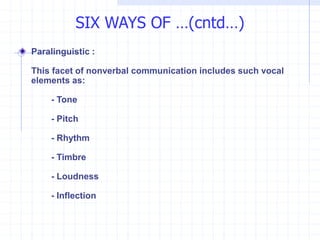SIX WAYS OF …(cntd…)
Paralinguistic :
This facet of nonverbal communication includes such vocal
elements as:
- Tone
- Pitch
- Rhythm
- Timbre
- Loudness
- Inflection
 
