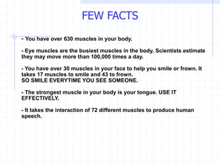FEW FACTS
- You have over 630 muscles in your body.
- Eye muscles are the busiest muscles in the body. Scientists estimate
they may move more than 100,000 times a day.
- You have over 30 muscles in your face to help you smile or frown. It
takes 17 muscles to smile and 43 to frown.
SO SMILE EVERYTIME YOU SEE SOMEONE.
- The strongest muscle in your body is your tongue. USE IT
EFFECTIVELY.
- It takes the interaction of 72 different muscles to produce human
speech.
 