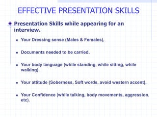 Presentation Skills while appearing for an
interview.
 Your Dressing sense (Males & Females),
 Documents needed to be carried,
 Your body language (while standing, while sitting, while
walking),
 Your attitude (Soberness, Soft words, avoid western accent),
 Your Confidence (while talking, body movements, aggression,
etc).
EFFECTIVE PRESENTATION SKILLS
 