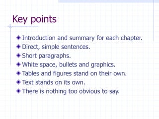 Key points
Introduction and summary for each chapter.
Direct, simple sentences.
Short paragraphs.
White space, bullets and graphics.
Tables and figures stand on their own.
Text stands on its own.
There is nothing too obvious to say.
 