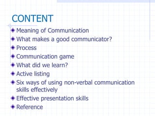 Meaning of Communication
What makes a good communicator?
Process
Communication game
What did we learn?
Active listing
Six ways of using non-verbal communication
skills effectively
Effective presentation skills
Reference
CONTENT
 