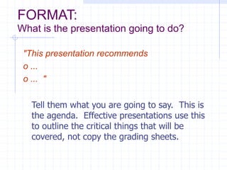 FORMAT:
What is the presentation going to do?
"This presentation recommends
o ...
o ... "
Tell them what you are going to say. This is
the agenda. Effective presentations use this
to outline the critical things that will be
covered, not copy the grading sheets.
 