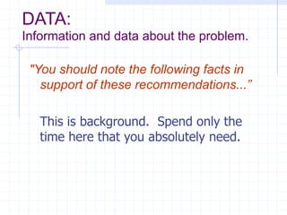 DATA:
Information and data about the problem.
"You should note the following facts in
support of these recommendations...”
This is background. Spend only the
time here that you absolutely need.
 