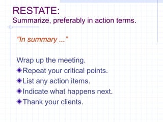 RESTATE:
Summarize, preferably in action terms.
"In summary ...”
Wrap up the meeting.
Repeat your critical points.
List any action items.
Indicate what happens next.
Thank your clients.
 