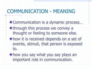 Communication is a dynamic process…
through this process we convey a
thought or feeling to someone else.
how it is received depends on a set of
events, stimuli, that person is exposed
to.
how you say what you say plays an
important role in communication.
COMMUNICATION - MEANING
 