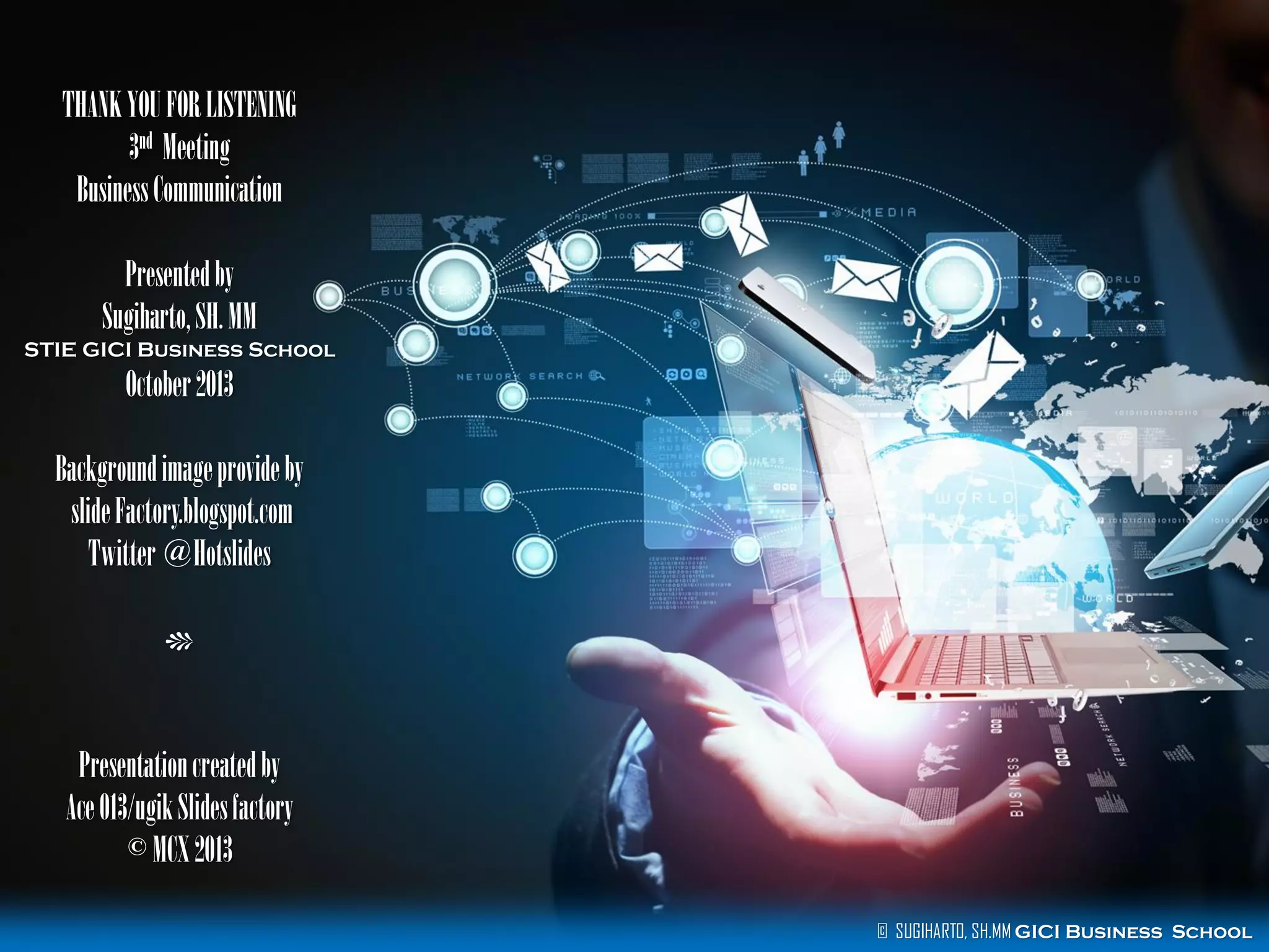 THANK YOU FOR LISTENING
3nd Meeting
Business Communication

Presented by
Sugiharto, SH. MM
STIE GICI Business School

October 2013
Background image provide by
slide Factory.blogspot.com
Twitter @Hotslides
c

Presentation created by
Ace 013/ugik Slides factory
© MCX 2013
© SUGIHARTO, SH.MM GICI Business School

 