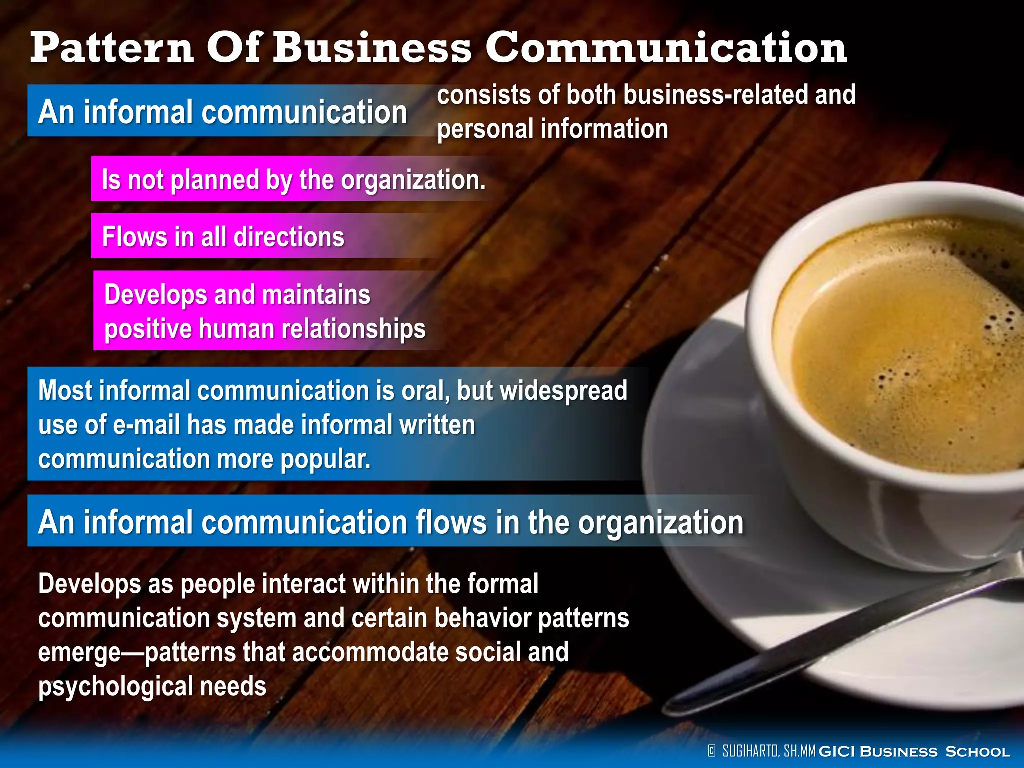 Pattern Of Business Communication
consists of both business-related and

An informal communication personal information
Is not planned by the organization.
Flows in all directions

Develops and maintains
positive human relationships
Most informal communication is oral, but widespread
use of e-mail has made informal written
communication more popular.

An informal communication flows in the organization
Develops as people interact within the formal
communication system and certain behavior patterns
emerge—patterns that accommodate social and
psychological needs
© SUGIHARTO, SH.MM GICI Business School

 