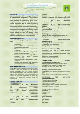 OVERVIEW
Lucid communication skills are integral element of
the every employee deliverables. It is the foundation
on which companies and careers are built and a
crucial component of lasting success. In this course,
through interactive workshops and self-assessments
activities, participants will be expose to how to
initiate and respond to various forms of
communication, whether face-to-face conversation or
a professionally written e-mail exchange, a meaningful
message entails establishing a connection that leaves a
powerful impression. This programme has been
critically designed to help you develop a truly
engaging and responsive communication style, leading
to positive results for you and your organization.
LEARNING OBJECTIVE
At the end of the programme, participants will be
able to
• Achieve results in your communications
with others
• Build collaborative relationships that
emphasize trust and respect
• Minimize incidence of communication
breakdown
• Communicate effectively using simple,
concise and direct language
• Enhance your active listening skills to
anticipate and avoid common
misunderstandings
• Foster cross-cultural understanding in your
workplace
• Eliminate the roadblocks that undermine
your ability to communicate effectively
PERFORMANCE FOCUS
Our programmes are significant investment for your
workforce. They are designed to fill identified
industry knowledge gap and provide hands-on
applicable know-how that gives participants a deeper
insight on their deliverables. The various modules are
cultured to encourage stakeholders to aspire the
attainment of operational efficiency along the
business chain.
COURSE CONTENT
INTRODUCTION
Communication in the Workplace
what is communication?
The communication process
the manager as a communicator
Formal and informal communications
Interpersonal communications:
- Presentations
- Meetings
- One to one negotiations
Barriers to effective communications
Face To Face Communication
Selection
Counseling
Appraisal
Discipline and grievance
Preparing, presenting and defending issues using:
- Attitude identification
- Key issue development
- Persuasion skills
SETTING CLEAR COMMUNICATION
GOALS
Determining outcomes and results
Soliciting feedback
Matching intentions and results
Initiating communications
Figuring out what to say and the best way to say it
Paying attention to verbal and nonverbal cues
AVOIDING COMMUNICATION
BREAKDOWNS
Creating value in your conversations
Strengthening your relationships
Distinguishing value from waste
Taking personal responsibility
Recognizing your role in creating successful
communications
Identifying internal and external factors that impact
your communications
Establishing message feedback
Communicating non-defensively
TRANSLATING ACROSS
COMMUNICATION STYLES
Identifying the four communication styles
Recognizing your style and the style of others
Strengths and blind spots of each style
Bridging communication styles
Adapting your own approach to close communication
gaps
Being flexible without compromising your identity
LISTENING FOR IMPROVED
UNDERSTANDING
Tools for active listening
Asking clarifying questions
Confirming the message
Demonstrating respect, empathy and sensitivity
Listening for the entire message
Interpreting nonverbal cues
Intonation
Rate of speech
Volume
Gestures
Facial expressions
Posture
Use of space
Dress
Eye contact
An excellent course for continued
personal development – Okey
(Cameron Offshore)
 