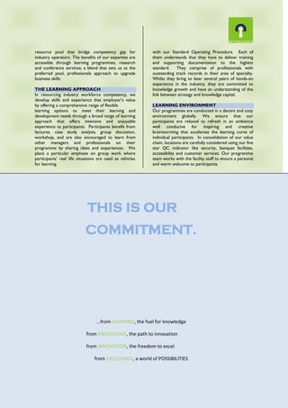 resource pool that bridge competency gap for
industry operators. The benefits of our expertise are
accessible through learning programmes, research
and conference services; a blend that sets us as the
preferred pool, professionals approach to upgrade
business skills
THE LEARNING APPROACH
In resourcing industry workforce competency, we
develop skills and experience that employer’s value
by offering a comprehensive range of flexible
learning options to meet their learning and
development needs through a broad range of learning
approach that offers intensive and enjoyable
experience to participants. Participants benefit from
lectures, case study analysis, group discussion,
workshop, and are also encouraged to learn from
other managers and professionals on their
programme by sharing ideas and experiences. We
place a particular emphasis on group work where
participants’ real life situations are used as vehicles
for learning.
FACULTY
Key to our approach is the quality to the faculty
members. Every faculty member on our 20 member
team is rigorously assessed and contracted in line
with our Standard Operating Procedure. Each of
them understands that they have to deliver training
and supporting documentation to the highest
standard. They comprise of professionals with
outstanding track records in their area of specialty.
Whilst they bring to bear several years of hands-on
experience in the industry, they are committed to
knowledge growth and have an understanding of the
link between strategy and knowledge capital.
LEARNING ENVIRONMENT
Our programmes are conducted in a decent and cozy
environment globally. We ensure that our
participants are relaxed to refresh in an ambience
well conducive for inspiring and creative
brainstorming that accelerate the learning curve of
individual participants. In consolidation of our value
chain, locations are carefully considered using our five
star QC indicator like security, banquet facilities,
accessibility and customer services. Our programme
team works with the facility staff to ensure a personal
and warm welcome to participants.
THIS IS OUR
COMMITMENT.
...from LEARNING, the fuel for knowledge
from KNOWLEDGE, the path to innovation
from INNOVATION, the freedom to excel
from EXCELLENCE, a world of POSSIBILITIES
 