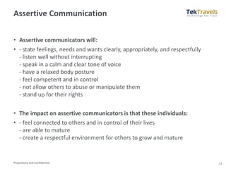 Proprietary and Confidential
Assertive Communication
• Assertive communicators will:
• - state feelings, needs and wants clearly, appropriately, and respectfully
- listen well without interrupting
- speak in a calm and clear tone of voice
- have a relaxed body posture
- feel competent and in control
- not allow others to abuse or manipulate them
- stand up for their rights
• The impact on assertive communicators is that these individuals:
• - feel connected to others and in control of their lives
- are able to mature
- create a respectful environment for others to grow and mature
11
 