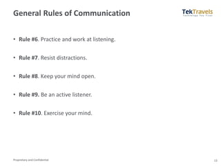 Proprietary and Confidential
General Rules of Communication
• Rule #6. Practice and work at listening.
• Rule #7. Resist distractions.
• Rule #8. Keep your mind open.
• Rule #9. Be an active listener.
• Rule #10. Exercise your mind.
13
 