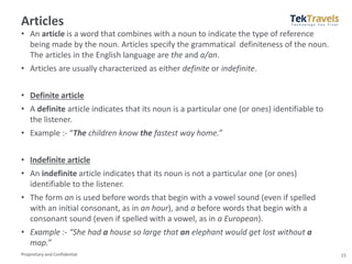Proprietary and Confidential
Articles
• An article is a word that combines with a noun to indicate the type of reference
being made by the noun. Articles specify the grammatical definiteness of the noun.
The articles in the English language are the and a/an.
• Articles are usually characterized as either definite or indefinite.
• Definite article
• A definite article indicates that its noun is a particular one (or ones) identifiable to
the listener.
• Example :- “The children know the fastest way home.”
• Indefinite article
• An indefinite article indicates that its noun is not a particular one (or ones)
identifiable to the listener.
• The form an is used before words that begin with a vowel sound (even if spelled
with an initial consonant, as in an hour), and a before words that begin with a
consonant sound (even if spelled with a vowel, as in a European).
• Example :- “She had a house so large that an elephant would get lost without a
map.”
15
 