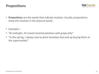 Proprietary and Confidential
Prepositions
• Prepositions are the words that indicate location. Usually, prepositions
show this location in the physical world.
• Examples :-
• “At midnight, Jill craved mashed potatoes with grape jelly.”
• “In the spring, I always vow to plant tomatoes but end up buying them at
the supermarket.”
16
 