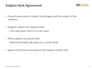 Proprietary and Confidential
Subject-Verb Agreement
• Present tense verbs in English should agree with the subject of the
sentence
• Singular subjects use singular verbs
– Jack robs liquor stores (s on the verb)
• Plural subjects use plural verbs
– Bonnie and Clyde rob banks (no s on the verb)
• Ignore words that come between the subject and the verb
18
 
