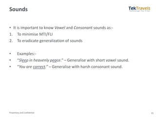 Proprietary and Confidential
Sounds
• It is important to know Vowel and Consonant sounds as:-
1. To minimise MTI/FLI
2. To eradicate generalization of sounds
• Examples:-
• “Sleep in heavenly peace.” – Generalise with short vowel sound.
• “You are correct.” – Generalise with harsh consonant sound.
19
 