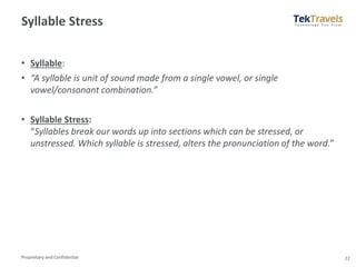 Proprietary and Confidential
Syllable Stress
• Syllable:
• “A syllable is unit of sound made from a single vowel, or single
vowel/consonant combination.”
• Syllable Stress:
“Syllables break our words up into sections which can be stressed, or
unstressed. Which syllable is stressed, alters the pronunciation of the word.”
22
 