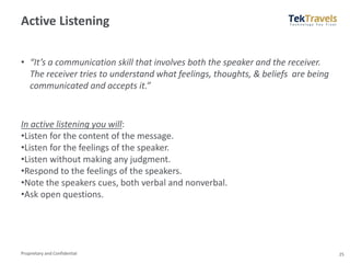 Proprietary and Confidential
Active Listening
• “It’s a communication skill that involves both the speaker and the receiver.
The receiver tries to understand what feelings, thoughts, & beliefs are being
communicated and accepts it.”
25
In active listening you will:
•Listen for the content of the message.
•Listen for the feelings of the speaker.
•Listen without making any judgment.
•Respond to the feelings of the speakers.
•Note the speakers cues, both verbal and nonverbal.
•Ask open questions.
 