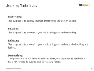 Proprietary and Confidential
Listening Techniques
• Encouraging:
• The purpose is to convey interest and to keep the person talking.
• Restating:
• The purpose is to show that you are listening and understanding.
• Reflecting:
• The purpose is to show that you are listening and understand what they are
feeling.
• Summarizing:
The purpose is to pull important ideas, facts, etc. together, to establish a
basis for further discussion and to review progress
26
 