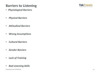 Proprietary and Confidential
Barriers to Listening
• Physiological Barriers
• Physical Barriers
• Attitudinal Barriers
• Wrong Assumptions
• Cultural Barriers
• Gender Barriers
• Lack of Training
• Bad Listening Skills
27
 