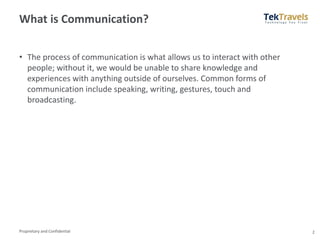 Proprietary and Confidential
What is Communication?
• The process of communication is what allows us to interact with other
people; without it, we would be unable to share knowledge and
experiences with anything outside of ourselves. Common forms of
communication include speaking, writing, gestures, touch and
broadcasting.
2
 