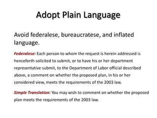 Adopt Plain Language
Avoid federalese, bureaucratese, and inflated
language.
Federalese: Each person to whom the request is herein addressed is
henceforth solicited to submit, or to have his or her department
representative submit, to the Department of Labor official described
above, a comment on whether the proposed plan, in his or her
considered view, meets the requirements of the 2003 law.
Simple Translation: You may wish to comment on whether the proposed
plan meets the requirements of the 2003 law.
 