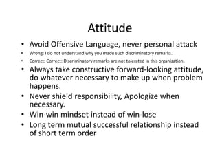 Attitude
• Avoid Offensive Language, never personal attack
• Wrong: I do not understand why you made such discriminatory remarks.
• Correct: Correct: Discriminatory remarks are not tolerated in this organization.
• Always take constructive forward-looking attitude,
do whatever necessary to make up when problem
happens.
• Never shield responsibility, Apologize when
necessary.
• Win-win mindset instead of win-lose
• Long term mutual successful relationship instead
of short term order
 