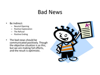 Bad News
• Be Indirect:
– Neutral Opening
– Positive Explanation
– The Refusal
– Positive Ending
• The bad news should be
communicated positively. Though
the objective situation is as this,
but we are making full efforts,
and the result is optimistic.
 