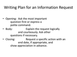 Writing Plan for an Information Request
• Opening: Ask the most important
question first or express a
polite command.
• Body: Explain the request logically
and courteously. Ask other
questions if necessary.
• Closing: Request a specific action with an
end date, if appropriate, and
show appreciation in advance.
 