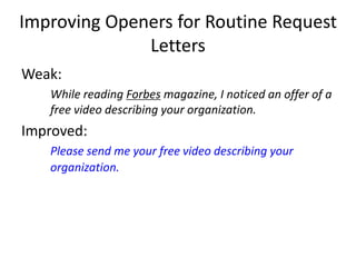 Improving Openers for Routine Request
Letters
Weak:
While reading Forbes magazine, I noticed an offer of a
free video describing your organization.
Improved:
Please send me your free video describing your
organization.
 