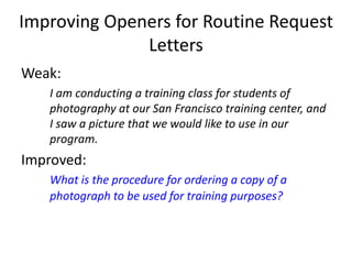 Improving Openers for Routine Request
Letters
Weak:
I am conducting a training class for students of
photography at our San Francisco training center, and
I saw a picture that we would like to use in our
program.
Improved:
What is the procedure for ordering a copy of a
photograph to be used for training purposes?
 