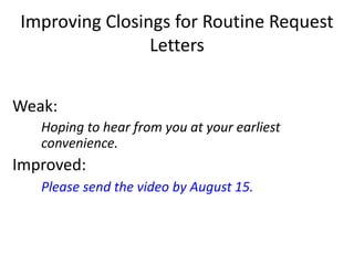 Improving Closings for Routine Request
Letters
Weak:
Hoping to hear from you at your earliest
convenience.
Improved:
Please send the video by August 15.
 