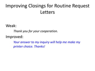 Improving Closings for Routine Request
Letters
Weak:
Thank you for your cooperation.
Improved:
Your answer to my inquiry will help me make my
printer choice. Thanks!
 