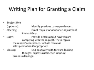 Writing Plan for Granting a Claim
• Subject Line
(optional): Identify previous correspondence.
• Opening: Grant request or announce adjustment
immediately.
• Body: Provide details about how you are
complying with the request. Try to regain
the reader’s confidence. Include resale or
sales promotion if appropriate.
• Closing: End positively with forward-looking
thought. Express confidence in future
business dealings.
 