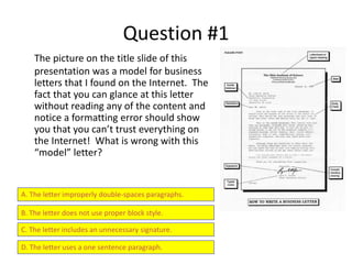 Question #1
The picture on the title slide of this
presentation was a model for business
letters that I found on the Internet. The
fact that you can glance at this letter
without reading any of the content and
notice a formatting error should show
you that you can’t trust everything on
the Internet! What is wrong with this
“model” letter?
A. The letter improperly double-spaces paragraphs.
B. The letter does not use proper block style.
C. The letter includes an unnecessary signature.
D. The letter uses a one sentence paragraph.
 