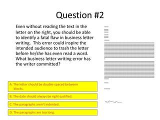 Question #2
Even without reading the text in the
letter on the right, you should be able
to identify a fatal flaw in business letter
writing. This error could inspire the
intended audience to trash the letter
before he/she has even read a word.
What business letter writing error has
the writer committed?
A. The letter should be double-spaced between
blocks.
B. The date should always be right-justified.
C. The paragraphs aren’t indented.
D. The paragraphs are too long.
XXXXXXX
XXXXXXX
XXXXXXX
XXXXXXX
XXXXXXX
XXXXXXX
XXXXXXX
SSSSSSSSSS
SSSSSSSSSSSSSSSSSSSSSSSSSSSSSSSSSSSSSSSSSSSSSSSSSSSSSSSSSSSSSSSSSSSSSSSSSSSSSSSSSSSSSSSSSSSSSSSSSSSS
SSSSSSSSSSSSSSSSSSSSSSSSSSSSSSSSSSSSSSSSSSSSSSSSSSSSSSSSSSSSSSSSSSSSSSSSSSSSSSSSSSSSSSSSSSSSSSSSSSSS
SSSSSSSSSSSSSSSSSSSSSSSSSSSSSSSSSSSSSSSSSSSSSSSSSSSSSSSSSSSSSSSSSSSSSSSSSSSSSSSSSSSSSSSSSSSSSSSSSSSS
SSSSSSSSSSSSSSSSSSSSSSSSSSSSSSSSSSSSSSSSSSSSSSSSSSSSSSSSSSSSSSSSSSSSSSSSSSSSSSSSSSSSSSSSSSSSSSSSSSSS
SSSSSSSSSSSSSSSSSSSSSSSSSSSSSSSSSSSSSSSSSSSSSSSSSSSSSSSSSSSSSSSSSSSSSSSSSSSSSSSSSSSSSSSSSSSSSSSSSSSS
SSSSSSSSSSSSSSSSSSSSSSSSSSSSSSSSSSSSSSSSSSSSSSSSSSSSSSSSSSSSSSSSSSSSSSSSSSSSSSSSSSSSSSSSSSSSSSSSSSSS
SSSSSSSSSSSSSSSSSSSSSSSSSSSSSSSSSSSSSSSSSSSSSSSSSSSSSSSSSSSSSSSSSSSSSSSSSSSSSSSSSSSSSSSSSSSSSSSSSSSS
SSSSSSSSSSSSSSSSSSSSSSSSSSSSSSSSSSSSSSSSSSSSSSSSSSSSSSSSSSSSSSSSSSSSSSSSSSSSSSSSSSSSSSSSSSSSSSSSSSSS
SSSSSSSSSSSSSSSSSSSSSSSSSSSSSSSSSSSSSSSSSSSSSSSSSSSSSSSSSSSSSSSSSSSSSSSSSSSSSSSSSSSSSSSSSSSSSSSSSSSS
SSSSSSSSSSSSSSSSSSSSSSSSSSSSSSSSSSSSSSSSSSSSSSSSSSSSSSSSSSSSSSSSSSSSSSSSSSSSSSSSSSSSSSSSSSSSSSSSSSSS
SSSSSSSSSSSSSSSSSSSSSSSSSSSSSSSSSSSSSSSSSSSSSSSSSSSSSSSSSSSSSSSSSSSSSSSSSSSSSSSSSSSSSSSSSSSSSSSSSSSS
SSSSSSSSSSSSSSSSSSSSSSSSSSSSSSSSSSSSSSSSSSSSSSSSSSSSSSSSSSSSSSSSSSSSSSSSSSSSSSSSSSSSSSSSSSSSSSSSSSSS
SS
SSSSSSSSSSSSSSSSSSSSSSSSSSSSSSSSSSSSSSSSSSSSSSSSSSSSSSSSSSSSSSSSSSSSSSSSSSSSSSSSSSSSSSSSSSSSSSSSSSSS
SSSSSSSSSSSSSSSSSSSSSSSSSSSSSSSSSSSSSSSSSSSSSSSSSSSSSSSSSSSSSSSSSSSSSSSSSSSSSSSSSSSSSSSSSSSSSSSSSSSS
SSSSSSSSSSSSSSSSSSSSSSSSSSSSSSSSSSSSSSSSSSSSSSSSSSSSSSSSSSSSSSSSSSSSSSSSSSSSSSSSSSSSSSSSSSSSSSSSSSSS
SSSSSSSSSSSSSSSSSSSSSSSSSSSSSSSSSSSSSSSSSSSSSSSSSSSSSSSSSSSSSSSSSSSSSSSSSSSSSSSSSSSSSSSSSSSSSSSSSSSS
SSSSSSSSSSSSSSSSSSSSSSSSSSSSSSSSSSSSSSSSSSSSSSSSSSSSSSSSSSSSSSSSSSSSSSSSSSSSSSSSSSSSSSSSSSSSSSSSSSSS
SSSSSSSSSSSSSSSSSSSSSSSSSSSSSSSSSSSSSSSSSSSSSSSSSSSSSSSSSSSSSSSSSSSSSSSSSSSSSSSSSSSSSSSSSSSSSSSSSSSS
SSSSSSSSSSSSSSSSSSSSSSSSSSSSSSSSSSSSSSSSSSSSSSSSSSSSSSSSSSSSSSSSSSSSSSSSSSSSSSSSSSSSSSSSSSSSSSSSSSSS
SSSSSSSSSSSSSSSSSSSSSSSSSSSSSSSSSSSSSSSSSSSSSSSSSSSSSSSSSSSSSSSSSSSSSSSSSSSSSSSSSSSSSSSSSSSSSSSSSSSS
SSSSSSSSSSSSSSSSSSSSSSSSSSSSSSSSSSSSSSSSSSSSSSSSSSSSSSSSSSSSSSSSSSSSSSSSSSSSSSSSSSSSSSSSSSSSSSSSSSSS
SSSSSSSSSSSSSSSSSSSSSSSSSSSSSSSSSSSSSSSSSSSSSSSSSSSSSSSSSSSSSSSSSSSSSSSSSSSSSSSSSSSSSSSSSSSSSSSSSSSS
SSSSSSSSSSSSSSSSSSSSSSSSSSSSSSSSSSSSSSSSSSSSSSSSSSSSSSSSSSSSSSSSSSSSSSSSSSSSSSSSSSSSSSSSSSSSSSSSSSSS
SSSSSSSSSSSSSSSSSSSSSSSSSSSSSSSSSSSSSSSSSSSSSSSSSSSSSSSSSSSSSSSSSSSSSSSSSSSSSSSSSSSSSSSSSSSSSSSSSSSS
SSSSSSSSSSSSSSSSSSSSSSSSSSSSSSSSSSSSSSSSSSSSSSSSSSSSSSSSSSSSSSSSSSSSSSSSSSSSSSSSSSSSSSSSSSSSSSSSSSSS
SSSSSSSSS
XXXXXXX
XXXXXXXXXX
 