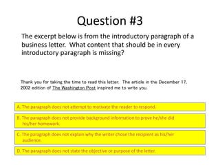 Question #3
The excerpt below is from the introductory paragraph of a
business letter. What content that should be in every
introductory paragraph is missing?
A. The paragraph does not attempt to motivate the reader to respond.
B. The paragraph does not provide background information to prove he/she did
his/her homework.
C. The paragraph does not explain why the writer chose the recipient as his/her
audience.
D. The paragraph does not state the objective or purpose of the letter.
Thank you for taking the time to read this letter. The article in the December 17,
2002 edition of The Washington Post inspired me to write you.
 