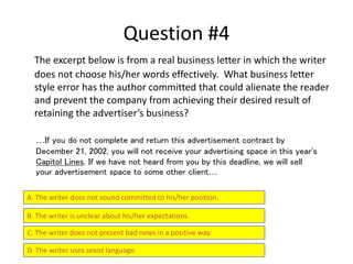 Question #4
The excerpt below is from a real business letter in which the writer
does not choose his/her words effectively. What business letter
style error has the author committed that could alienate the reader
and prevent the company from achieving their desired result of
retaining the advertiser’s business?
A. The writer does not sound committed to his/her position.
B. The writer is unclear about his/her expectations.
C. The writer does not present bad news in a positive way.
D. The writer uses sexist language.
…If you do not complete and return this advertisement contract by
December 21, 2002, you will not receive your advertising space in this year's
Capitol Lines. If we have not heard from you by this deadline, we will sell
your advertisement space to some other client…
 