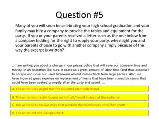 Question #5
Many of you will soon be celebrating your high school graduation and your
family may hire a company to provide the tables and equipment for the
party. If you or your parents received a letter such as the one below from
a company bidding for the right to supply your party, why might you and
your parents choose to go with another company simply because of the
way the excerpt is written?
A. The writer uses jargon that the audience can’t understand.
B. The writer incorrectly focuses on himself/herself instead of the audience
C. The writer uses passive voice that weakens the forcefulness of his/her points.
D. The writer did not use Spellcheck.
…I am writing you about a change in our pricing policy that will save our company time and
money. In an operation like ours, it costs us a great amount of labor time (and thus expense)
to scrape and rinse our used tableware when it comes back from large parties. Also, we
have incurred great expense on replacement of linens that have been ruined by stains that
could have been soaked promptly after the party and saved. …
 