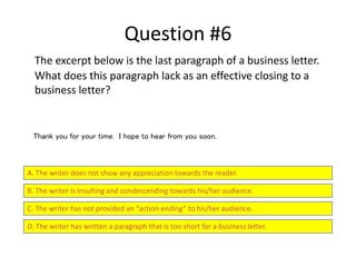 Question #6
The excerpt below is the last paragraph of a business letter.
What does this paragraph lack as an effective closing to a
business letter?
A. The writer does not show any appreciation towards the reader.
B. The writer is insulting and condescending towards his/her audience.
C. The writer has not provided an “action ending” to his/her audience.
D. The writer has written a paragraph that is too short for a business letter.
Thank you for your time. I hope to hear from you soon.
 