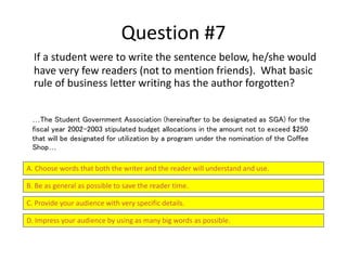 Question #7
If a student were to write the sentence below, he/she would
have very few readers (not to mention friends). What basic
rule of business letter writing has the author forgotten?
A. Choose words that both the writer and the reader will understand and use.
B. Be as general as possible to save the reader time.
C. Provide your audience with very specific details.
D. Impress your audience by using as many big words as possible.
…The Student Government Association (hereinafter to be designated as SGA) for the
fiscal year 2002-2003 stipulated budget allocations in the amount not to exceed $250
that will be designated for utilization by a program under the nomination of the Coffee
Shop…
 